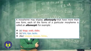 A morpheme may display allomorphy that have more than
one form, each of the forms of a particular morpheme is
called an allomorph. For example :
 /z/ dogs, sods, slabs.
 /s/ bits, tips, tacks.
 /&z/ sneezes, bosses, fishes.
 