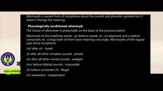 Allomorph is variant form of morpheme about the sounds and phonetic symbols but it
doesn’t change the meaning.
Phonologically conditioned allomorph
The choice of allomorph is predictable on the basis of the pronounciation
Allomorph of the indefinite article : an (before vowels, ex : an elephant) and a (before
consonant, ex : a dog) both of them have meaning one,single. Allomorphs of the regular
past tense morpheme
/id/ after d,t : hated
/t/ after all other voiceless sounds : picked
/d/ after all other voiced sounds : wedged
/im/ before bilabial sounds : impossible
/il/ before consonant /l/ : illegal
/in/ elsewhere : independent
 