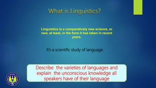 It’s a scientific study of language.
Linguistics is a comparatively new science, or
new, at least, in the form it has taken in recent
years.
Describe the varieties of languages and
explain the unconscious knowledge all
speakers have of their language
 