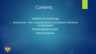 Contents
 Definition of morphology
 Morphemes : free vs bound, lexical vs functional, inflectional
vs derivational
 Morphs and allomorphs
 Word formations
 