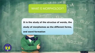 WHAT IS MORPHOLOGY?
It is the study of the structue of words, the
study of morphemes as the different forms,
and word formation
 