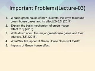 Important Problems(Lecture-03)
1. What is green house effect? Illustrate the ways to reduce
green house gases and its effect.[2+5.5].{2017}
2. Explain the basic mechanism of green house
effect.[2.5].{2015}.
3. Write down about five major greenhouse gases and their
sources.[3.5].{2016}.
4. What Would Happen If Green House Does Not Exist?
5. Impacts of Green house effect.
 