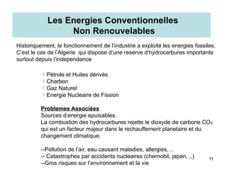 Energie Non Renouvelable
11
Pétrole et Huiles dérivés
Charbon
Gaz Naturel
Energie Nucleaire de Fission
Problemes Associées
Sources d’energie epuisables.
La combustion des hydrocarbures rejette le dioxyde de carbone CO2
qui est un facteur majeur dans le rechauffement planetaire et du
changement climatique.
--Pollution de l’air, eau causant maladies, allergies, ..
-- Catastrophes par accidents nucleaires (chernobil, japan, ..)
--Gros risques sur l’environnement et la vie
Les Energies Conventionnelles
Non Renouvelables
Historiquement, le fonctionnement de l’industrie a exploité les energies fossiles.
C’est le cas de l’Algerie qui dispose d’une reserve d’hydrocarbures importante
surtout depuis l’independance
 