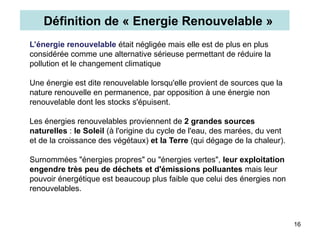 16
L’énergie renouvelable était négligée mais elle est de plus en plus
considérée comme une alternative sérieuse permettant de réduire la
pollution et le changement climatique
Une énergie est dite renouvelable lorsqu'elle provient de sources que la
nature renouvelle en permanence, par opposition à une énergie non
renouvelable dont les stocks s'épuisent.
Les énergies renouvelables proviennent de 2 grandes sources
naturelles : le Soleil (à l'origine du cycle de l'eau, des marées, du vent
et de la croissance des végétaux) et la Terre (qui dégage de la chaleur).
Surnommées "énergies propres" ou "énergies vertes", leur exploitation
engendre très peu de déchets et d'émissions polluantes mais leur
pouvoir énergétique est beaucoup plus faible que celui des énergies non
renouvelables.
Définition de « Energie Renouvelable »
 