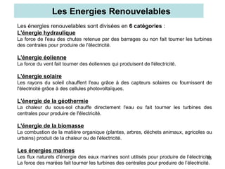 18
Les énergies renouvelables sont divisées en 6 catégories :
L'énergie hydraulique
La force de l'eau des chutes retenue par des barrages ou non fait tourner les turbines
des centrales pour produire de l'électricité.
L'énergie éolienne
La force du vent fait tourner des éoliennes qui produisent de l'électricité.
L'énergie solaire
Les rayons du soleil chauffent l'eau grâce à des capteurs solaires ou fournissent de
l'électricité grâce à des cellules photovoltaïques.
L'énergie de la géothermie
La chaleur du sous-sol chauffe directement l'eau ou fait tourner les turbines des
centrales pour produire de l'électricité.
L'énergie de la biomasse
La combustion de la matière organique (plantes, arbres, déchets animaux, agricoles ou
urbains) produit de la chaleur ou de l'électricité.
Les énergies marines
Les flux naturels d'énergie des eaux marines sont utilisés pour produire de l’électricité.
La force des marées fait tourner les turbines des centrales pour produire de l’électricité.
Les Energies Renouvelables
 