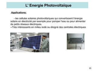 20
.Applications:
- les cellules solaires photovoltaïques qui convertissent l’énergie
solaire en électricité par exemple pour pomper l’eau ou pour alimenter
de petits réseaux électriques.
--Très intéressants en milieu isolé ou éloigné des centrales électriques
L’ Energie Photovoltaïque
 