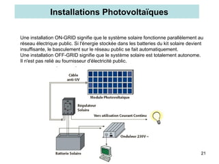 21
Une installation ON-GRID signifie que le système solaire fonctionne parallèlement au
réseau électrique public. Si l'énergie stockée dans les batteries du kit solaire devient
insuffisante, le basculement sur le réseau public se fait automatiquement.
Une installation OFF-GRID signifie que le système solaire est totalement autonome.
Il n'est pas relié au fournisseur d'électricité public.
Installations Photovoltaïques
 