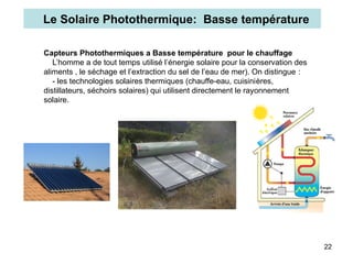 22
Capteurs Photothermiques a Basse température pour le chauffage
L’homme a de tout temps utilisé l’énergie solaire pour la conservation des
aliments , le séchage et l’extraction du sel de l’eau de mer). On distingue :
- les technologies solaires thermiques (chauffe-eau, cuisinières,
distillateurs, séchoirs solaires) qui utilisent directement le rayonnement
solaire.
Le Solaire Photothermique: Basse température
 