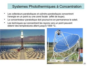 • Les collecteurs paraboliques et cylindro-paraboliques concentrent
l’energie en un point ou une zone focale (effet de loupe).
• Le concentrateur parabolique doit poursuivre en permanence le soleil.
• Les techniques qui concentrent les rayons vers un point peuvent
obtenir des températures allant jusqu'à 1000 °C.
23
Systemes Photothermiques à Concentration
 