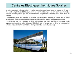 fonctionne selon le même principe : il y a transformation de chaleur issue de vapeur ou de gaz à
très haute température et à haute pression en énergie mécanique : ce sont les mouvements des
turbines ou des pistons qui font ensuite tourner un générateur électrique qui crée donc du
courant.
Le rendement final est d'autant plus élevé que la chaleur fournie au départ est à haute
température. Ceci ne peut être obtenu qu'en concentrant les rayons solaires vers un point.
On considère que ces centrales ne sont concevables que dans les régions du globe où le
rayonnement direct du soleil dépasse 1900 Kwh par m² et par an, et là où la transparence
atmosphérique est bonne (donc dans les régions arides et montagneuses).
24
Centrales Electriques thermiques Solaires
 