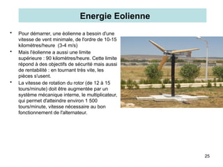 25
• Pour démarrer, une éolienne a besoin d'une
vitesse de vent minimale, de l'ordre de 10-15
kilomètres/heure (3-4 m/s)
• Mais l'éolienne a aussi une limite
supérieure : 90 kilomètres/heure. Cette limite
répond à des objectifs de sécurité mais aussi
de rentabilité : en tournant très vite, les
pièces s'usent.
• La vitesse de rotation du rotor (de 12 à 15
tours/minute) doit être augmentée par un
système mécanique interne, le multiplicateur,
qui permet d'atteindre environ 1 500
tours/minute, vitesse nécessaire au bon
fonctionnement de l'alternateur.
Energie Eolienne
 