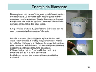 26
Bioenergie est une forme d’energie renouvelable qui provient
de la biomasse. La biomasse est n’importe quelle matiere
organique recente provenant des plantes ou des animeaux.
Elle provient des produits agricoles, des forets, des dechets
animales et vegetales, des eaux usees.
Elle permet de produire du gaz methane et d’autres alcools
pour generer de la chaleur ou de l’electricite.
Les biocarburants, parfois appelés agrocarburants, sont
issus de la biomasse. Il existe principalement deux filières
industrielles : l’éthanol et le biodiesel. Ils peuvent être utilisés
purs comme au Brésil (éthanol) ou en Allemagne (biodiesel),
ou comme additifs aux carburants classiques.
L’éthanol est produit en France à 70 % à partir de la
betterave, et à 30 % à partir de céréales.
Le biodiesel est issu des graines oléagineuses (colza,
tournesol).
Energie de Biomasse
 
