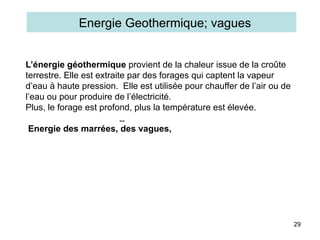 29
L’énergie géothermique provient de la chaleur issue de la croûte
terrestre. Elle est extraite par des forages qui captent la vapeur
d’eau à haute pression. Elle est utilisée pour chauffer de l’air ou de
l’eau ou pour produire de l’électricité.
Plus, le forage est profond, plus la température est élevée.
Energie des marrées, des vagues,
Energie Geothermique; vagues
--
 