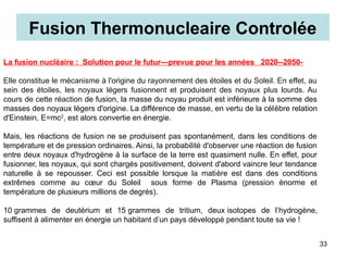 La fusion nucléaire : Solution pour le futur—prevue pour les années 2020--2050-
Elle constitue le mécanisme à l'origine du rayonnement des étoiles et du Soleil. En effet, au
sein des étoiles, les noyaux légers fusionnent et produisent des noyaux plus lourds. Au
cours de cette réaction de fusion, la masse du noyau produit est inférieure à la somme des
masses des noyaux légers d'origine. La différence de masse, en vertu de la célèbre relation
d'Einstein, E=mc2
, est alors convertie en énergie.
Mais, les réactions de fusion ne se produisent pas spontanément, dans les conditions de
température et de pression ordinaires. Ainsi, la probabilité d'observer une réaction de fusion
entre deux noyaux d'hydrogène à la surface de la terre est quasiment nulle. En effet, pour
fusionner, les noyaux, qui sont chargés positivement, doivent d'abord vaincre leur tendance
naturelle à se repousser. Ceci est possible lorsque la matière est dans des conditions
extrêmes comme au cœur du Soleil sous forme de Plasma (pression énorme et
température de plusieurs millions de degrés).
10 grammes de deutérium et 15 grammes de tritium, deux isotopes de l’hydrogène,
suffisent à alimenter en énergie un habitant d’un pays développé pendant toute sa vie !
Fusion Thermonucleaire Controlée
33
 