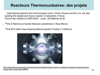 .
Reacteurs Thermonucleaires: des projets
34
International partners from the European Union, China, Russia and the U.S. are also
building the largest-ever fusion reactor in Cadarache, France .
Prevoit des resultst en 2025-2030- coute (50 Milliards de $)
the Z Machine at Sandia National Laboratories in New Mexico
the $3.5 billion laser-blasting National Ignition Facility in California
http://www.futura-sciences.com/sciences/actualites/fusion-fusion-nucleaire-lockheed-martin-pense-r
eussir-bien-avant-iter-55664/
.
 