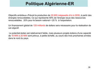 Politique Algérienne-ER
38
Objectifs ambitieux--Prévoit la production de 22.000 mégawatts d’ici à 2030, à partir des
énergies renouvelables. Ce qui représente 40% de l’énergie issue des ressources
renouvelables. 20% pour le besoin national + 20 % à l’exportation.
Un financement global de 120 milliards de dollars sera nécessaire pour la réalisation de
cet objectif.
Le potentiel éolien est relativement faible, mais plusieurs projets éoliens d'une capacité
de 10 MW à 20 MW sont prévus, à petite échelle, au cours des trois prochaines années
dans le nord du pays.
 
