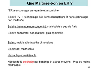 Que Maitrise-t-on en ER ?
42
l’ER a encourager en repartie et a combiner
Solaire PV  technologie des semi-conducteurs et nanotechnologie
non maitrisée
Solaire thermique non concentré maitrisable a peu de frais
Solaire concentré: non maitrisé, plus complexe
Eolien; maitrisable à petite dimensions
Biomasse: maitrisable
Hydraulique: maitrisable
Nécessite le stockage par batteries et autres moyens-- Plus ou moins
maitrisable
 