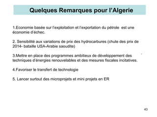 43
1.Economie basée sur l’exploitation et l’exportation du pétrole est une
économie d’échec.
2. Sensibilité aux variations de prix des hydrocarbures (chute des prix de
2014- bataille USA-Arabie saoudite)
3.Mettre en place des programmes ambitieux de développement des
techniques d’énergies renouvelables et des mesures fiscales incitatives.
4.Favoriser le transfert de technologie
5. Lancer surtout des microprojets et mini projets en ER
Quelques Remarques pour l’Algerie
.
 