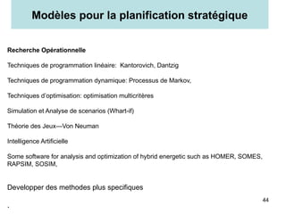 Recherche Opérationnelle
Techniques de programmation linéaire: Kantorovich, Dantzig
Techniques de programmation dynamique: Processus de Markov,
Techniques d’optimisation: optimisation multicritères
Simulation et Analyse de scenarios (Whart-if)
Théorie des Jeux—Von Neuman
Intelligence Artificielle
Some software for analysis and optimization of hybrid energetic such as HOMER, SOMES,
RAPSIM, SOSIM,
Developper des methodes plus specifiques
.
Modèles pour la planification stratégique
44
 