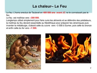 7
La chaleur– Le Feu
Le feu: L’homo erectus de Tautavel en 400 000 ans avant JC ne le connaissait pas le
feu.
Le feu est maîtrise vers –300 000.
Longtemps utilisé simplement pour faire cuire les aliments et se défendre des prédateurs,
la maîtrise du feu devient essentielle au Néolithique pour préparer les céramiques puis
inventer la métallurgie, d’abord celle du cuivre vers –3 500 à Sumer, puis celle du bronze
et enfin celle du fer vers –1 500.
 