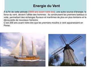 8
Energie du Vent
À la fin de cette période (3000 ans avant notre ère), une autre source d’énergie, la
force du vent, devient l’alliée des hommes : ils construisent les premiers bateaux à
voile, permettant des échanges fluviaux et maritimes de plus en plus lointains et la
découverte de nouveaux horizons.
C’est 200 ans avant notre ère que les premiers moulins à vent apparaissent en
Perse.
 