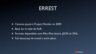 ERREST

•   Canevas ajouté à Project Wonder en 2009.

•   Basé sur le style de RoR.

•   Formats disponibles sont Plist, Plist binaire, JSON et XML.

•   Fait beaucoup de travail à notre place.
 