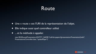 Route

•   Une « route » est l'URI de la représentation de l'objet.

•   Elle indique aussi quel controlleur utilisé

•   ... et la méthode à appeler.
    new ERXRoute(Presentation.ENTITY_NAME,"/call-for-papers/{presentation:Presentation}/edit",
    PresentationsController.class, "updatePaper")
 