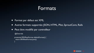 Formats

•   Format par défaut est XML

•   Autres formats supportés: JSON, HTML, Plist, SproutCore, Rails

•   Peut être modiﬁé par controlleur
    @Override

    protected ERXRestFormat defaultFormat() {
      return ERXRestFormat.json();
    }
 