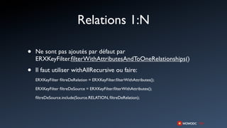 Relations 1:N

•   Ne sont pas ajoutés par défaut par
    ERXKeyFilter.ﬁlterWithAttributesAndToOneRelationships()

•   Il faut utiliser withAllRecursive ou faire:
    ERXKeyFilter ﬁltreDeRelation = ERXKeyFilter.ﬁlterWithAttributes();

    ERXKeyFilter ﬁltreDeSource = ERXKeyFilter.ﬁlterWithAttributes();

    ﬁltreDeSource.include(Source.RELATION, ﬁltreDeRelation);
 