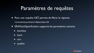Paramètres de requêtes
•   Pour une requête GET, permet de ﬁltrer la réponse
    /ra/membres.json?batch=2&batchSize=20

•   ERXFetchSpeciﬁcation supporte les paramètres suivants:
    •   batchSize

    •   batch

    •   sort

    •   qualiﬁer
 
