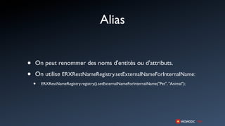 Alias


•   On peut renommer des noms d'entités ou d'attributs.

•   On utilise ERXRestNameRegistry.setExternalNameForInternalName:
    •   ERXRestNameRegistry.registry().setExternalNameForInternalName("Pet", "Animal");
 