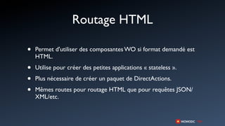 Routage HTML

•   Permet d'utiliser des composantes WO si format demandé est
    HTML.

•   Utilise pour créer des petites applications « stateless ».

•   Plus nécessaire de créer un paquet de DirectActions.

•   Mêmes routes pour routage HTML que pour requêtes JSON/
    XML/etc.
 