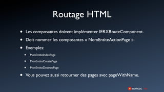 Routage HTML
•   Les composantes doivent implémenter IERXRouteComponent.

•   Doit nommer les composantes « NomEntiteActionPage ».

•   Exemples:
    •   MonEntiteIndexPage

    •   MonEntiteCreatePage

    •   MonEntiteDestroyPage

•   Vous pouvez aussi retourner des pages avec pageWithName.
 
