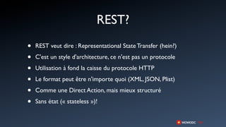 REST?
•   REST veut dire : Representational State Transfer (hein?)

•   C'est un style d'architecture, ce n'est pas un protocole

•   Utilisation à fond la caisse du protocole HTTP

•   Le format peut être n'importe quoi (XML, JSON, Plist)

•   Comme une Direct Action, mais mieux structuré

•   Sans état (« stateless »)!
 