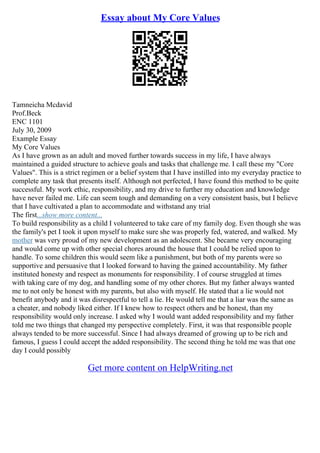 Essay about My Core Values
Tamneicha Mcdavid
Prof.Beck
ENC 1101
July 30, 2009
Example Essay
My Core Values
As I have grown as an adult and moved further towards success in my life, I have always
maintained a guided structure to achieve goals and tasks that challenge me. I call these my "Core
Values". This is a strict regimen or a belief system that I have instilled into my everyday practice to
complete any task that presents itself. Although not perfected, I have found this method to be quite
successful. My work ethic, responsibility, and my drive to further my education and knowledge
have never failed me. Life can seem tough and demanding on a very consistent basis, but I believe
that I have cultivated a plan to accommodate and withstand any trial
The first...show more content...
To build responsibility as a child I volunteered to take care of my family dog. Even though she was
the family's pet I took it upon myself to make sure she was properly fed, watered, and walked. My
mother was very proud of my new development as an adolescent. She became very encouraging
and would come up with other special chores around the house that I could be relied upon to
handle. To some children this would seem like a punishment, but both of my parents were so
supportive and persuasive that I looked forward to having the gained accountability. My father
instituted honesty and respect as monuments for responsibility. I of course struggled at times
with taking care of my dog, and handling some of my other chores. But my father always wanted
me to not only be honest with my parents, but also with myself. He stated that a lie would not
benefit anybody and it was disrespectful to tell a lie. He would tell me that a liar was the same as
a cheater, and nobody liked either. If I knew how to respect others and be honest, than my
responsibility would only increase. I asked why I would want added responsibility and my father
told me two things that changed my perspective completely. First, it was that responsible people
always tended to be more successful. Since I had always dreamed of growing up to be rich and
famous, I guess I could accept the added responsibility. The second thing he told me was that one
day I could possibly
Get more content on HelpWriting.net
 