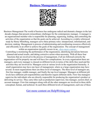 Business Management Essays
Business Management The world of business has undergone radical and dramatic changes in the last
decade changes that present extraordinary challenges for the contemporary manager. A manager is
an organizational member who is responsible for planning, organizing, leading, and controlling the
activities of the organization so that the goals can be achieved. According to a widely referenced
study by Henry Mintzberg, managers serve three primary roles: interpersonal, informational, and
decision–making. Management is process of administrating and coordinating resources effectively
and efficiently in an effort to achieve the goals of the organization. The concept of management
within an organization typically occurs in an...show more content...
Controlling is monitoring the performance of the organization, identifying deviations between
planned and actual results, and taking corrective action when necessary. With all these four
functions that are involved in the process of management, if all are followed correctly the
organization will be properly ran and will have few complications. In every organization there are
managers, and every manager is classed on different levels in terms of the skills they need and the
activities they are involved in. Managers exist at various levels in the organization hierarchy. A
small organization may have one layer of management, where as a large organization may have
several. In most organizations there are three level of managers. The three level of managers are,
first line manager, middle manager, and finally the top–level manager. Managers at different job
levels have different job responsibilities and therefor require different skills. First–line managers
supervise the individuals who are directly responsible for producing the organization's product or
delivering its service. They carry titles such as production supervisor, line manager, section chief, or
account manager. First–line managers along with all the other managers are involved in three skills
conceptual, human, and technical. In each three different levels of management, each one of these
Get more content on HelpWriting.net
 