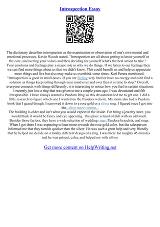 Introspection Essay
The dictionary describes introspection as the examination or observation of one's own mental and
emotional processes. Kevin Woods stated, "Introspection are all about getting to know yourself at
the core, uncovering your values and then deciding for yourself what's the best action to take."
Your emotions and feelings play a major role in why we do things. If we listen to our feelings then
we can find more things about us that we didn't know. This could benefit us and help us appreciate
more things and live but also may make us overthink some times. Karl Perera mentioned,
"Introspection is good in small doses. If you are feeling very tired or have no energy and can't find a
solution as things keep rolling through your mind over and over then it is time to stop." Overall,
everyone connects with things differently; it is interesting to notice how you feel in certain situations.
I recently just lost a ring that was given to me a couple years ago. I was devastated and felt
irresponsible. I have always wanted a Pandora Ring so this devastation led me to get one. I did a
little research to figure which one I wanted on the Pandora website. My mom also had a Pandora
book that I gazed though. I narrowed it down to a rose gold or a silver ring. I figured once I got into
the...show more content...
The building is older and isn't what you would expect in the inside. For being a jewelry store, you
would think it would be fancy and eye appealing. This place is kind of dull with an old smell.
Besides those factors, they have a wide selection of wedding rings, Pandora bracelets, and rings.
When I got there I was expecting to lean more towards the rose gold color, but the salesperson
informed me that they tarnish quicker than the silver. He was such a great help and very friendly
that he helped me decide on a totally different design of a ring. I was there for roughly 45 minutes
and he was patient, calm, and helped me with all my
Get more content on HelpWriting.net
 