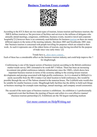 Business Tourism Essay example
According to the ICCA there are two main types of tourism, leisure tourism and business tourism; the
IMEX defines tourism as 'the provision of facilities and services to the millions of delegates who
annually attend meetings, congresses, exhibitions, business events, incentive travel and corporate
hospitality"[1] however there is no commonly used definition for business tourism as there are many
different aspects to the terms of the meeting industry. Davidson 2003 and Swarbrooke 2001 state
that 'business tourism is concerned with people travelling for purposes which are related to their
work. As such it represents one of the oldest forms of tourism, man having travelled for the purpose
of trade since very early times.' [2]
Trends have a...show more content...
Each of these has a considerable affect on the business tourism industry and could help improve the ?
for shugborough.
Conferencing is one of the largest sectors of business tourism according to the British conference
market trends survey 2001 estimated to be worth ВЈ7.3 billion. There has been an increasing
investment into global conferences industry infrastructure since the 1960's, which shows how
important business tourism in terms of the economy adding to the existing leisure tourism
developments and prestige associated with high profile conferences. As it is situated in Milford it is
easily accessible from the M6 it makes it an ideal location to hold conferences, this would be
possible through the use of The Saloon situated in the mansion house, The Lichfield suite would also
be suitable for smaller business events. Shugrbough halls facilities has the ability to hold such things
as business meetings for example team meetings, annual meetings, and company award ceremonies.
The second of the main types of business tourism is exhibitions. An exhibition is 'a professionally
organized event that facilitates the meeting of buyers and sellers in a cost effective manner'
(business tourism partnership) [5]. Exhibitions are the 5th largest marketing medium
Get more content on HelpWriting.net
 
