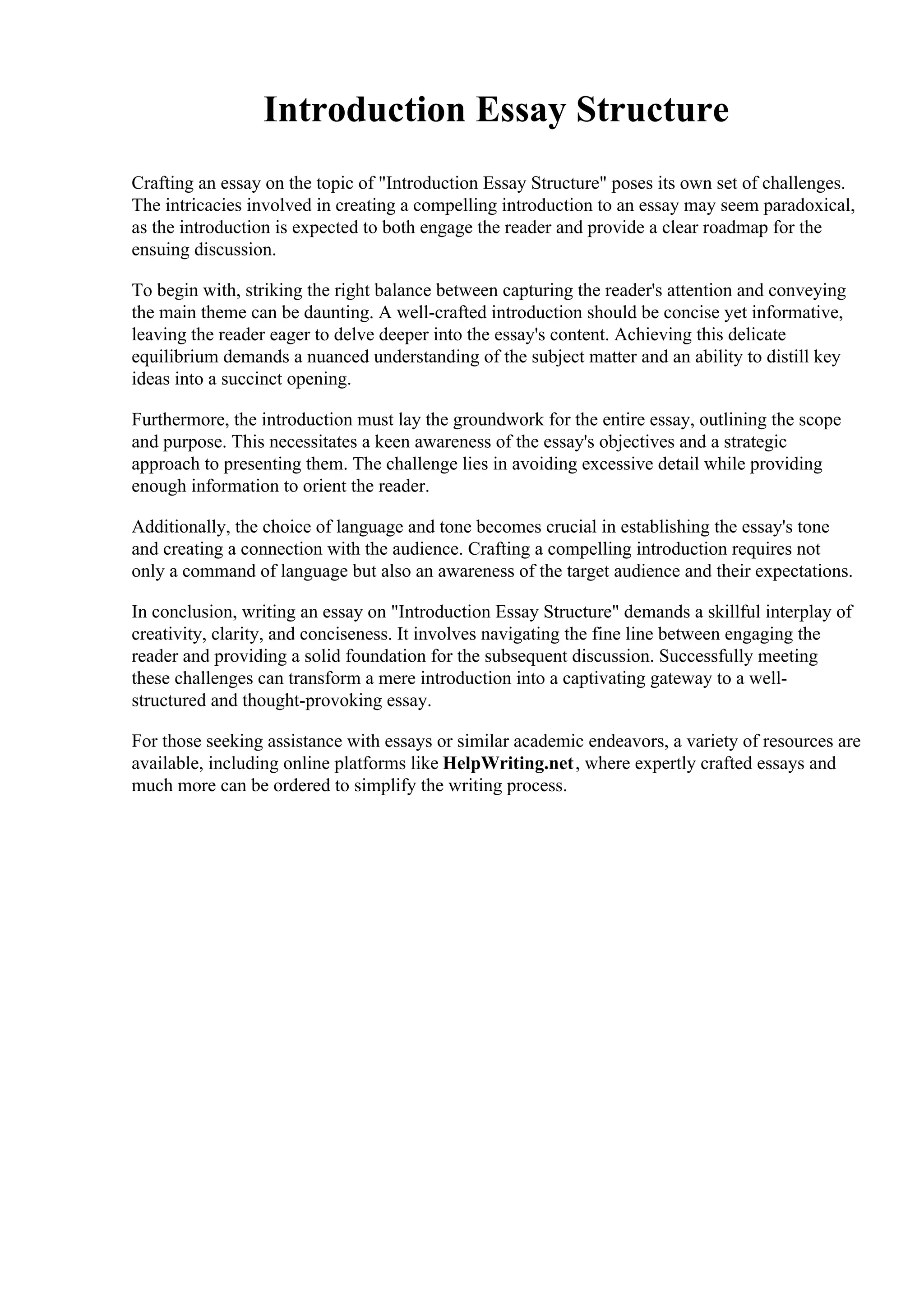Introduction Essay Structure
Crafting an essay on the topic of "Introduction Essay Structure" poses its own set of challenges.
The intricacies involved in creating a compelling introduction to an essay may seem paradoxical,
as the introduction is expected to both engage the reader and provide a clear roadmap for the
ensuing discussion.
To begin with, striking the right balance between capturing the reader's attention and conveying
the main theme can be daunting. A well-crafted introduction should be concise yet informative,
leaving the reader eager to delve deeper into the essay's content. Achieving this delicate
equilibrium demands a nuanced understanding of the subject matter and an ability to distill key
ideas into a succinct opening.
Furthermore, the introduction must lay the groundwork for the entire essay, outlining the scope
and purpose. This necessitates a keen awareness of the essay's objectives and a strategic
approach to presenting them. The challenge lies in avoiding excessive detail while providing
enough information to orient the reader.
Additionally, the choice of language and tone becomes crucial in establishing the essay's tone
and creating a connection with the audience. Crafting a compelling introduction requires not
only a command of language but also an awareness of the target audience and their expectations.
In conclusion, writing an essay on "Introduction Essay Structure" demands a skillful interplay of
creativity, clarity, and conciseness. It involves navigating the fine line between engaging the
reader and providing a solid foundation for the subsequent discussion. Successfully meeting
these challenges can transform a mere introduction into a captivating gateway to a well-
structured and thought-provoking essay.
For those seeking assistance with essays or similar academic endeavors, a variety of resources are
available, including online platforms like HelpWriting.net, where expertly crafted essays and
much more can be ordered to simplify the writing process.
 