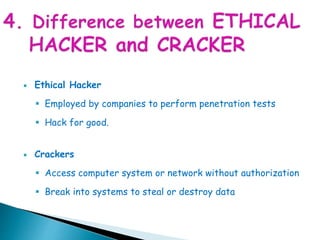  Ethical Hacker
 Employed by companies to perform penetration tests
 Hack for good.
 Crackers
 Access computer system or network without authorization
 Break into systems to steal or destroy data
 
