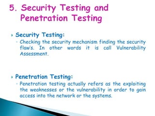  Security Testing:
◦ Checking the security mechanism finding the security
flaw’s. In other words it is call Vulnerability
Assessment.
 Penetration Testing:
◦ Penetration testing actually refers as the exploiting
the weaknesses or the vulnerability in order to gain
access into the network or the systems.
 
