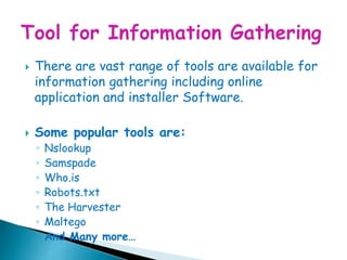  There are vast range of tools are available for
information gathering including online
application and installer Software.
 Some popular tools are:
◦ Nslookup
◦ Samspade
◦ Who.is
◦ Robots.txt
◦ The Harvester
◦ Maltego
◦ And Many more…
 
