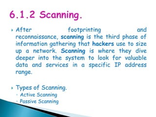  After footprinting and
reconnaissance, scanning is the third phase of
information gathering that hackers use to size
up a network. Scanning is where they dive
deeper into the system to look for valuable
data and services in a specific IP address
range.
 Types of Scanning.
◦ Active Scanning
◦ Passive Scanning
 