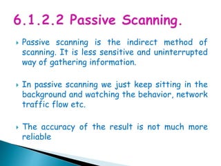  Passive scanning is the indirect method of
scanning. It is less sensitive and uninterrupted
way of gathering information.
 In passive scanning we just keep sitting in the
background and watching the behavior, network
traffic flow etc.
 The accuracy of the result is not much more
reliable
 