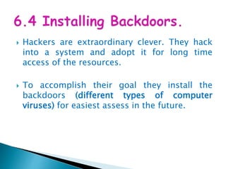  Hackers are extraordinary clever. They hack
into a system and adopt it for long time
access of the resources.
 To accomplish their goal they install the
backdoors (different types of computer
viruses) for easiest assess in the future.
 