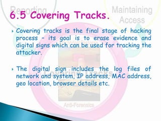  Covering tracks is the final stage of hacking
process – its goal is to erase evidence and
digital signs which can be used for tracking the
attacker.
 The digital sign includes the log files of
network and system, IP address, MAC address,
geo location, browser details etc.
 