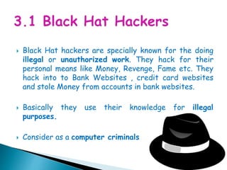  Black Hat hackers are specially known for the doing
illegal or unauthorized work. They hack for their
personal means like Money, Revenge, Fame etc. They
hack into to Bank Websites , credit card websites
and stole Money from accounts in bank websites.
 Basically they use their knowledge for illegal
purposes.
 Consider as a computer criminals
 