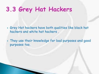  Grey Hat hackers have both qualities like black hat
hackers and white hat hackers .
 They use their knowledge for bad purposes and good
purposes too.
 