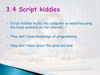  Script kiddies hacks into computer or websites using
the tools available on the internet.
 They don’t have knowledge of programming.
 They don’t know about the good and bad.
 