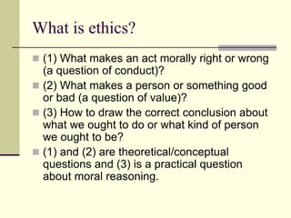 What is ethics?
 (1) What makes an act morally right or wrong
(a question of conduct)?
 (2) What makes a person or something good
or bad (a question of value)?
 (3) How to draw the correct conclusion about
what we ought to do or what kind of person
we ought to be?
 (1) and (2) are theoretical/conceptual
questions and (3) is a practical question
about moral reasoning.
 